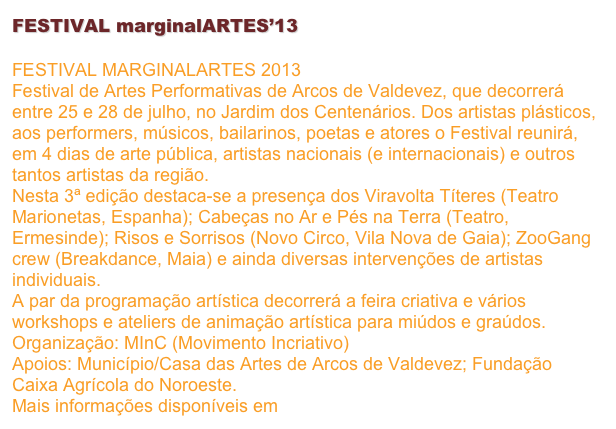 FESTIVAL marginalARTES’13

FESTIVAL MARGINALARTES 2013 Festival de Artes Performativas de Arcos de Valdevez, que decorrerá entre 25 e 28 de julho, no Jardim dos Centenários. Dos artistas plásticos, aos performers, músicos, bailarinos, poetas e atores o Festival reunirá, em 4 dias de arte pública, artistas nacionais (e internacionais) e outros tantos artistas da região. Nesta 3ª edição destaca-se a presença dos Viravolta Títeres (Teatro Marionetas, Espanha); Cabeças no Ar e Pés na Terra (Teatro, Ermesinde); Risos e Sorrisos (Novo Circo, Vila Nova de Gaia); ZooGang crew (Breakdance, Maia) e ainda diversas intervenções de artistas individuais. A par da programação artística decorrerá a feira criativa e vários workshops e ateliers de animação artística para miúdos e graúdos. Organização: MInC (Movimento Incriativo) Apoios: Município/Casa das Artes de Arcos de Valdevez; Fundação Caixa Agrícola do Noroeste. Mais informações disponíveis em www.facebook.com/mincriativo