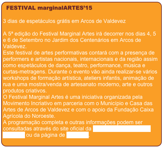 FESTIVAL marginalARTES’15

3 dias de espetáculos grátis em Arcos de ValdevezA 5ª edição do Festival Marginal Artes irá decorrer nos dias 4, 5 e 6 de Setembro no Jardim dos Centenários em Arcos de Valdevez.Este festival de artes performativas contará com a presença de performers e artistas nacionais, internacionais e da região assim como espetáculos de dança, teatro, performance, música e curtas-metragens. Durante o evento vão ainda realizar-se vários workshops de formação artística, ateliers infantis, animação de rua e uma mostra/venda de artesanato moderno, arte e outros produtos criativos.O Festival Marginal Artes é uma iniciativa organizada pela Movimento Incriativo em parceria com o Município e Casa das Artes de Arcos de Valdevez e com o apoio da Fundação Caixa Agrícola do Noroeste.A programação completa e outras informações podem ser consultadas através do site oficial da Associação Movimento Incriativo ou da página de facebook. 