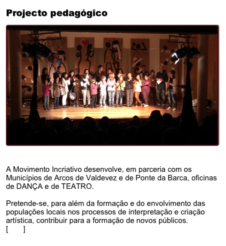 Projecto pedagógico
￼
A Movimento Incriativo desenvolve, em parceria com os Municípios de Arcos de Valdevez e de Ponte da Barca, oficinas de DANÇA e de TEATRO.

Pretende-se, para além da formação e do envolvimento das populações locais nos processos de interpretação e criação artística, contribuir para a formação de novos públicos. 
[Ler+] 
