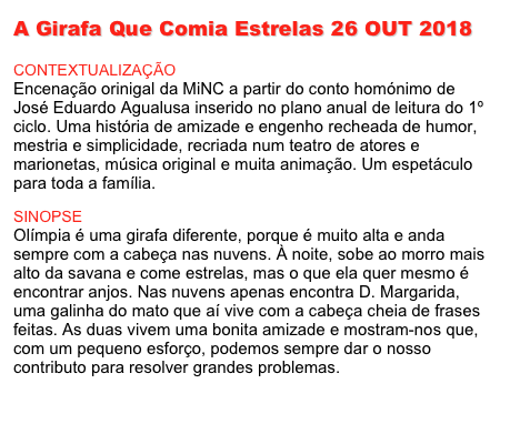 A Girafa Que Comia Estrelas 26 OUT 2018

CONTEXTUALIZAÇÃO
Encenação orinigal da MiNC a partir do conto homónimo de José Eduardo Agualusa inserido no plano anual de leitura do 1º ciclo. Uma história de amizade e engenho recheada de humor, mestria e simplicidade, recriada num teatro de atores e marionetas, música original e muita animação. Um espetáculo para toda a família.

SINOPSE
Olímpia é uma girafa diferente, porque é muito alta e anda sempre com a cabeça nas nuvens. À noite, sobe ao morro mais alto da savana e come estrelas, mas o que ela quer mesmo é encontrar anjos. Nas nuvens apenas encontra D. Margarida, uma galinha do mato que aí vive com a cabeça cheia de frases feitas. As duas vivem uma bonita amizade e mostram-nos que, com um pequeno esforço, podemos sempre dar o nosso contributo para resolver grandes problemas.
[Ler+]