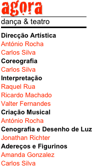 agora
￼
dança & teatro
￼
Direcção Artística
António Rocha
Carlos Silva
Coreografia
Carlos Silva
Interpretação
Raquel Rua
Ricardo Machado
Valter Fernandes
Criação Musical
António Rocha
Cenografia e Desenho de Luz
Jonathan Richter
Adereços e Figurinos
Amanda Gonzalez
Carlos Silva