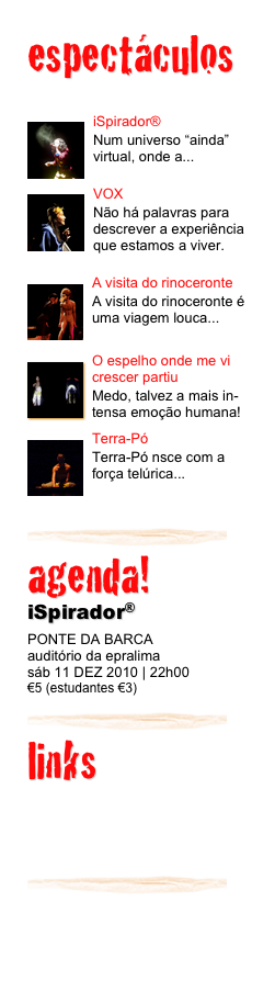 espectáculos


￼iSpirador®
Num universo “ainda” virtual, onde a...

￼VOX
Não há palavras para descrever a experiência que estamos a viver.

￼A visita do rinoceronte
A visita do rinoceronte é uma viagem louca...
￼
￼O espelho onde me vi crescer partiu
Medo, talvez a mais in-tensa emoção humana!
￼
￼Terra-Pó
Terra-Pó nsce com a força telúrica...
￼
￼
agenda! 
iSpirador®
PONTE DA BARCA
auditório da epralima
sáb 11 DEZ 2010 | 22h00
€5 (estudantes €3)

￼
links

associação+
apoios+
contactos/contact+
￼
